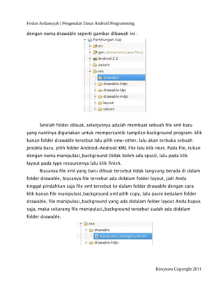 Firdan Ardiansyah | Pengenalan Dasar Android Programming.
dengan nama drawable seperti gambar dibawah ini :
Setelah folder dibuat, selanjutnya adalah membuat sebuah file xml baru
yang nantinya digunakan untuk mempercantik tampilan background program. klik
kanan folder drawable tersebut lalu pilih new-other, lalu akan terbuka sebuah
jendela baru, pilih folder Android-Android XML File lalu klik next. Pada file, isikan
dengan nama manipulasi_background (tidak boleh ada spasi), lalu pada klik
layout pada type resourcenya lalu klik finish.
Biasanya file xml yang baru dibuat tersebut tidak langsung berada di dalam
folder drawable, biasanya file tersebut ada didalam folder layout, jadi Anda
tinggal pindahkan saja file xml tersebut ke dalam folder drawable dengan cara
klik kanan file manipulasi_background.xml pilih copy, lalu paste kedalam folder
drawable, file manipulasi_background yang ada didalam folder layout Anda hapus
saja, maka sekarang file manipulasi_background tersebut sudah ada didalam
folder drawable.
Biraynara Copyright 2011
 