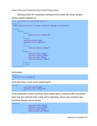 Firdan Ardiansyah | Pengenalan Dasar Android Programming.
Sekarang buka file manipulasi_background tersebut lalu isikan dengan
coding seperti dibawah ini :
<?xml version="1.0" encoding="utf-8"?>
<selector
xmlns:android="http://schemas.android.com/apk/res/android">
<item>
<shape>
<solid
android:color="#51acf9"
/>
<stroke
android:width="2dip"
android:color="#51acf9"
/>
<corners
android:radius="10dip"
/>
<padding
android:left="15dip"
android:right="10dip"
android:top="10dip"
android:bottom="10dip"
/>
</shape>
</item>
</selector>
Keterangan :
<solid
android:color="#51acf9"
/>
solid digunakan untuk warna dalam layout.
<stroke
android:width="2dip"
android:color="#51acf9"
/>
stroke digunakan untuk membuat tepian pada layout, android:width merupakan
lebar tepi dan android:color untuk warna tepiannya, disini saya samakan saja
warnanya dengan warna intinya.
<padding
android:left="15dip"
android:right="10dip"
android:top="10dip"
android:bottom="10dip"
/>
Biraynara Copyright 2011
 