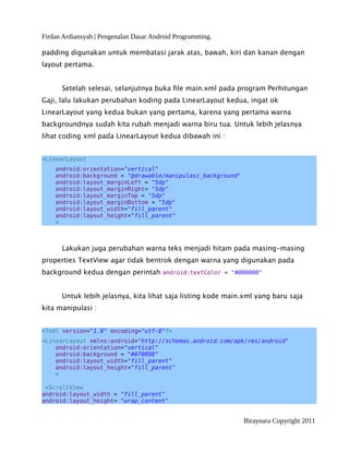 Firdan Ardiansyah | Pengenalan Dasar Android Programming.
padding digunakan untuk membatasi jarak atas, bawah, kiri dan kanan dengan
layout pertama.
Setelah selesai, selanjutnya buka file main.xml pada program Perhitungan
Gaji, lalu lakukan perubahan koding pada LinearLayout kedua, ingat ok
LinearLayout yang kedua bukan yang pertama, karena yang pertama warna
backgroundnya sudah kita rubah menjadi warna biru tua. Untuk lebih jelasnya
lihat coding xml pada LinearLayout kedua dibawah ini :
<LinearLayout
android:orientation="vertical"
android:background = "@drawable/manipulasi_background"
android:layout_marginLeft = "5dp"
android:layout_marginRight= "5dp"
android:layout_marginTop = "5dp"
android:layout_marginBottom = "5dp"
android:layout_width="fill_parent"
android:layout_height="fill_parent"
>
Lakukan juga perubahan warna teks menjadi hitam pada masing-masing
properties TextView agar tidak bentrok dengan warna yang digunakan pada
background kedua dengan perintah android:textColor = "#000000"
Untuk lebih jelasnya, kita lihat saja listing kode main.xml yang baru saja
kita manipulasi :
<?xml version="1.0" encoding="utf-8"?>
<LinearLayout xmlns:android="http://schemas.android.com/apk/res/android"
android:orientation="vertical"
android:background = "#070898"
android:layout_width="fill_parent"
android:layout_height="fill_parent"
>
<ScrollView
android:layout_width = "fill_parent"
android:layout_height= "wrap_content"
Biraynara Copyright 2011
 