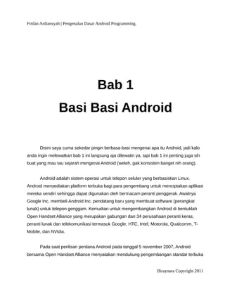 Firdan Ardiansyah | Pengenalan Dasar Android Programming.
Bab 1
Basi Basi Android
Disini saya cuma sekedar pingin berbasa-basi mengenai apa itu Android, jadi kalo
anda ingin melewatkan bab 1 ini langsung aja dilewatin ya, tapi bab 1 ini penting juga sih
buat yang mau tau sejarah mengenai Android (weleh, gak konsisten banget nih orang).
Android adalah sistem operasi untuk telepon seluler yang berbasiskan Linux.
Android menyediakan platform terbuka bagi para pengembang untuk menciptakan aplikasi
mereka sendiri sehingga dapat digunakan oleh bermacam peranti penggerak. Awalnya
Google Inc. membeli Android Inc. pendatang baru yang membuat software (perangkat
lunak) untuk telepon genggam. Kemudian untuk mengembangkan Android di bentuklah
Open Handset Alliance yang merupakan gabungan dari 34 perusahaan peranti keras,
peranti lunak dan telekomunikasi termasuk Google, HTC, Intel, Motorola, Qualcomm, T-
Mobile, dan NVidia.
Pada saat perilisan perdana Android pada tanggal 5 november 2007, Android
bersama Open Handset Alliance menyatakan mendukung pengembangan standar terbuka
Biraynara Copyright 2011
 