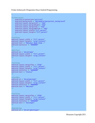 Firdan Ardiansyah | Pengenalan Dasar Android Programming.
>
<LinearLayout
android:orientation="vertical"
android:background = "@drawable/manipulasi_background"
android:layout_marginLeft = "5dp"
android:layout_marginRight= "5dp"
android:layout_marginTop = "5dp"
android:layout_marginBottom = "5dp"
android:layout_width="fill_parent"
android:layout_height="fill_parent"
>
<TextView
android:layout_width = "fill_parent"
android:layout_height= "wrap_content"
android:text = "Masukan Nama Anda :"
android:textColor = "#000000"
/>
<EditText
android:id = "@+id/nama"
android:layout_width = "fill_parent"
android:layout_height= "wrap_content"
/>
<TextView
android:layout_marginTop = "15dp"
android:layout_width = "fill_parent"
android:layout_height= "wrap_content"
android:textColor = "#000000"
android:text = "Status"
/>
<CheckBox
android:id = "@+id/menikah"
android:layout_width = "fill_parent"
android:layout_height= "wrap_content"
android:textColor = "#000000"
android:text = "Menikah"
/>
<TextView
android:layout_marginTop = "15dp"
android:layout_width = "fill_parent"
android:layout_height= "wrap_content"
android:textColor = "#000000"
android:text = "Golongan"
/>
<RadioGroup
android:id = "@+id/rgGolongan"
Biraynara Copyright 2011
 