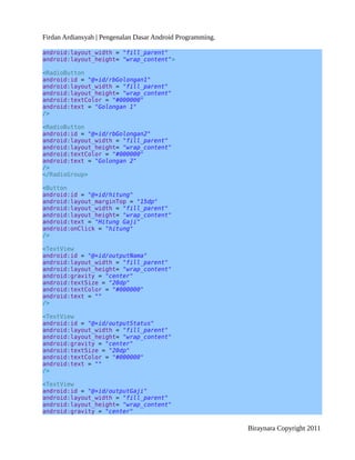 Firdan Ardiansyah | Pengenalan Dasar Android Programming.
android:layout_width = "fill_parent"
android:layout_height= "wrap_content">
<RadioButton
android:id = "@+id/rbGolongan1"
android:layout_width = "fill_parent"
android:layout_height= "wrap_content"
android:textColor = "#000000"
android:text = "Golongan 1"
/>
<RadioButton
android:id = "@+id/rbGolongan2"
android:layout_width = "fill_parent"
android:layout_height= "wrap_content"
android:textColor = "#000000"
android:text = "Golongan 2"
/>
</RadioGroup>
<Button
android:id = "@+id/hitung"
android:layout_marginTop = "15dp"
android:layout_width = "fill_parent"
android:layout_height= "wrap_content"
android:text = "Hitung Gaji"
android:onClick = "hitung"
/>
<TextView
android:id = "@+id/outputNama"
android:layout_width = "fill_parent"
android:layout_height= "wrap_content"
android:gravity = "center"
android:textSize = "20dp"
android:textColor = "#000000"
android:text = ""
/>
<TextView
android:id = "@+id/outputStatus"
android:layout_width = "fill_parent"
android:layout_height= "wrap_content"
android:gravity = "center"
android:textSize = "20dp"
android:textColor = "#000000"
android:text = ""
/>
<TextView
android:id = "@+id/outputGaji"
android:layout_width = "fill_parent"
android:layout_height= "wrap_content"
android:gravity = "center"
Biraynara Copyright 2011
 