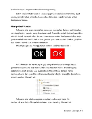 Firdan Ardiansyah | Pengenalan Dasar Android Programming.
Lebih enak dilihat bukan :). sekarang aplikasi kita sudah memiliki 2 buah
warna, yaitu biru tua untuk background pertama dan juga biru muda untuk
background kedua.
Manipulasi Button.
Sekarang kita akan membahas mengenai manipulasi Button, jadi kita akan
merubah Button standar yang disediakan oleh Android menjadi button kreasi kita
sendiri. Untuk memanipulasi Button, kita membutuhkan dua buah gambar, yaitu
gambar sebelum tombol ditekan dan gambar pada saat tombol ditekan, jadi biar
ada transisi warna saat tombol dieksekusi.
Misalnya saja saya menggunakan tombol seperti dibawah ini :
Buka kembali file Perhitungan gaji yang telah dibuat lalu copy kedua
gambar dengan nama ok1 dan ok2 tersebut kedalam folder drawable yang
sebelumnya telah dibuat. Lalu buat sebuah file xml baru dengan nama
tombol_ok.xml dan copy file xml tersebut kedalam folder drawable. Contohnya
seperti gambar dibawah ini :
Sekarang kita lakukan proses penulisan coding xml pada file
tombol_ok.xml. Buka filenya lalu tuliskan seperti coding dibawah ini :
Biraynara Copyright 2011
 