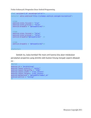 Firdan Ardiansyah | Pengenalan Dasar Android Programming.
<?xml version="1.0" encoding="utf-8"?>
<selector xmlns:android="http://schemas.android.com/apk/res/android">
<item
android:state_focused = "true"
android:state_pressed = "false"
android:drawable = "@drawable/ok2"/>
<item
android:state_focused = "false"
android:state_pressed = "false"
android:drawable="@drawable/ok1" />
<item
android:drawable = "@drawable/ok2"/>
</selector>
Setelah itu, buka kembali file main.xml karena kita akan melakukan
perubahan properties yang dimiliki oleh button hitung menjadi seperti dibawah
ini :
<Button
android:id = "@+id/hitung"
android:layout_gravity = "center"
android:layout_marginTop = "15dp"
android:layout_width = "wrap_content"
android:layout_height= "wrap_content"
android:background = "@drawable/tombol_ok"
android:onClick = "hitung"
/>
Biraynara Copyright 2011
 
