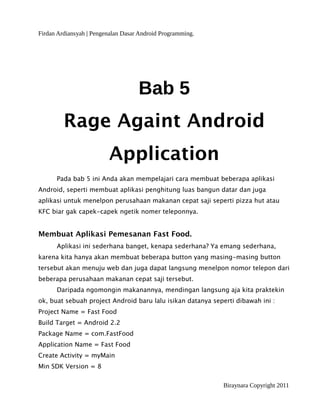 Firdan Ardiansyah | Pengenalan Dasar Android Programming.
Bab 5
Rage Againt Android
Application
Pada bab 5 ini Anda akan mempelajari cara membuat beberapa aplikasi
Android, seperti membuat aplikasi penghitung luas bangun datar dan juga
aplikasi untuk menelpon perusahaan makanan cepat saji seperti pizza hut atau
KFC biar gak capek-capek ngetik nomer teleponnya.
Membuat Aplikasi Pemesanan Fast Food.
Aplikasi ini sederhana banget, kenapa sederhana? Ya emang sederhana,
karena kita hanya akan membuat beberapa button yang masing-masing button
tersebut akan menuju web dan juga dapat langsung menelpon nomor telepon dari
beberapa perusahaan makanan cepat saji tersebut.
Daripada ngomongin makanannya, mendingan langsung aja kita praktekin
ok, buat sebuah project Android baru lalu isikan datanya seperti dibawah ini :
Project Name = Fast Food
Build Target = Android 2.2
Package Name = com.FastFood
Application Name = Fast Food
Create Activity = myMain
Min SDK Version = 8
Biraynara Copyright 2011
 