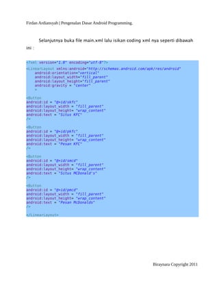 Firdan Ardiansyah | Pengenalan Dasar Android Programming.
Selanjutnya buka file main.xml lalu isikan coding xml nya seperti dibawah
ini :
<?xml version="1.0" encoding="utf-8"?>
<LinearLayout xmlns:android="http://schemas.android.com/apk/res/android"
android:orientation="vertical"
android:layout_width="fill_parent"
android:layout_height="fill_parent"
android:gravity = "center"
>
<Button
android:id = "@+id/skfc"
android:layout_width = "fill_parent"
android:layout_height= "wrap_content"
android:text = "Situs KFC"
/>
<Button
android:id = "@+id/pkfc"
android:layout_width = "fill_parent"
android:layout_height= "wrap_content"
android:text = "Pesan KFC"
/>
<Button
android:id = "@+id/smcd"
android:layout_width = "fill_parent"
android:layout_height= "wrap_content"
android:text = "Situs MCDonald's"
/>
<Button
android:id = "@+id/pmcd"
android:layout_width = "fill_parent"
android:layout_height= "wrap_content"
android:text = "Pesan McDonalds"
/>
</LinearLayout>
Biraynara Copyright 2011
 