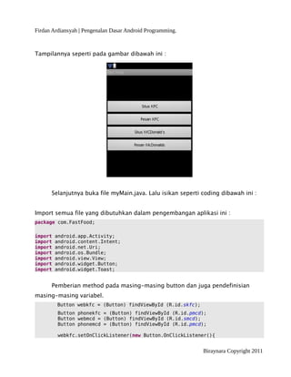 Firdan Ardiansyah | Pengenalan Dasar Android Programming.
Tampilannya seperti pada gambar dibawah ini :
Selanjutnya buka file myMain.java. Lalu isikan seperti coding dibawah ini :
Import semua file yang dibutuhkan dalam pengembangan aplikasi ini :
package com.FastFood;
import android.app.Activity;
import android.content.Intent;
import android.net.Uri;
import android.os.Bundle;
import android.view.View;
import android.widget.Button;
import android.widget.Toast;
Pemberian method pada masing-masing button dan juga pendefinisian
masing-masing variabel.
Button webkfc = (Button) findViewById (R.id.skfc);
Button phonekfc = (Button) findViewById (R.id.pmcd);
Button webmcd = (Button) findViewById (R.id.smcd);
Button phonemcd = (Button) findViewById (R.id.pmcd);
webkfc.setOnClickListener(new Button.OnClickListener(){
Biraynara Copyright 2011
 