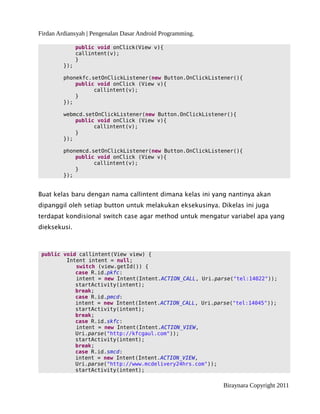 Firdan Ardiansyah | Pengenalan Dasar Android Programming.
public void onClick(View v){
callintent(v);
}
});
phonekfc.setOnClickListener(new Button.OnClickListener(){
public void onClick (View v){
callintent(v);
}
});
webmcd.setOnClickListener(new Button.OnClickListener(){
public void onClick (View v){
callintent(v);
}
});
phonemcd.setOnClickListener(new Button.OnClickListener(){
public void onClick (View v){
callintent(v);
}
});
Buat kelas baru dengan nama callintent dimana kelas ini yang nantinya akan
dipanggil oleh setiap button untuk melakukan eksekusinya. Dikelas ini juga
terdapat kondisional switch case agar method untuk mengatur variabel apa yang
dieksekusi.
public void callintent(View view) {
Intent intent = null;
switch (view.getId()) {
case R.id.pkfc:
intent = new Intent(Intent.ACTION_CALL, Uri.parse("tel:14022"));
startActivity(intent);
break;
case R.id.pmcd:
intent = new Intent(Intent.ACTION_CALL, Uri.parse("tel:14045"));
startActivity(intent);
break;
case R.id.skfc:
intent = new Intent(Intent.ACTION_VIEW,
Uri.parse("http://kfcgaul.com"));
startActivity(intent);
break;
case R.id.smcd:
intent = new Intent(Intent.ACTION_VIEW,
Uri.parse("http://www.mcdelivery24hrs.com"));
startActivity(intent);
Biraynara Copyright 2011
 
