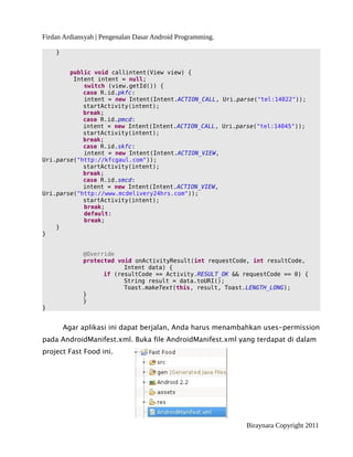 Firdan Ardiansyah | Pengenalan Dasar Android Programming.
}
public void callintent(View view) {
Intent intent = null;
switch (view.getId()) {
case R.id.pkfc:
intent = new Intent(Intent.ACTION_CALL, Uri.parse("tel:14022"));
startActivity(intent);
break;
case R.id.pmcd:
intent = new Intent(Intent.ACTION_CALL, Uri.parse("tel:14045"));
startActivity(intent);
break;
case R.id.skfc:
intent = new Intent(Intent.ACTION_VIEW,
Uri.parse("http://kfcgaul.com"));
startActivity(intent);
break;
case R.id.smcd:
intent = new Intent(Intent.ACTION_VIEW,
Uri.parse("http://www.mcdelivery24hrs.com"));
startActivity(intent);
break;
default:
break;
}
}
@Override
protected void onActivityResult(int requestCode, int resultCode,
Intent data) {
if (resultCode == Activity.RESULT_OK && requestCode == 0) {
String result = data.toURI();
Toast.makeText(this, result, Toast.LENGTH_LONG);
}
}
}
Agar aplikasi ini dapat berjalan, Anda harus menambahkan uses-permission
pada AndroidManifest.xml. Buka file AndroidManifest.xml yang terdapat di dalam
project Fast Food ini.
Biraynara Copyright 2011
 