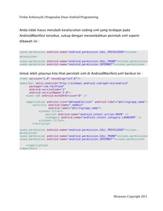 Firdan Ardiansyah | Pengenalan Dasar Android Programming.
Anda tidak harus merubah keseluruhan coding xml yang terdapat pada
AndroidManifest tersebut, cukup dengan menambahkan perintah xml seperti
dibawah ini :
<uses-permission android:name="android.permission.CALL_PRIVILEGED"></uses-
permission>
<uses-permission android:name="android.permission.CALL_PHONE"></uses-permission>
<uses-permission android:name="android.permission.INTERNET"></uses-permission>
Untuk lebih jelasnya kita lihat perintah xml di AndroidManifest.xml berikut ini :
<?xml version="1.0" encoding="utf-8"?>
<manifest xmlns:android="http://schemas.android.com/apk/res/android"
package="com.FastFood"
android:versionCode="1"
android:versionName="1.0">
<uses-sdk android:minSdkVersion="8" />
<application android:icon="@drawable/icon" android:label="@string/app_name">
<activity android:name=".myMain"
android:label="@string/app_name">
<intent-filter>
<action android:name="android.intent.action.MAIN" />
<category android:name="android.intent.category.LAUNCHER" />
</intent-filter>
</activity>
<uses-permission android:name="android.permission.CALL_PRIVILEGED"></uses-
permission>
<uses-permission android:name="android.permission.CALL_PHONE"></uses-permission>
<uses-permission android:name="android.permission.INTERNET"></uses-permission>
</application>
</manifest>
Biraynara Copyright 2011
 