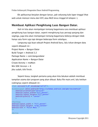 Firdan Ardiansyah | Pengenalan Dasar Android Programming.
Ok aplikasinya berjalan dengan lancar, jadi sekarang kalo laper tinggal lihat
web untuk mencari menu dari KFC atau McD terus tinggal di telepon :).
Membuat Aplikasi Penghitung Luas Bangun Datar.
Kali ini kita akan mempelajari tentang bagaimana cara membuat aplikasi
penghitung luas bangun datar, seperti menghitung luas persegi panjang dan
segitiga, juga kita akan mempelajari tentang bagaimana bekerja dengan tidak
hanya satu form saja tapi dengan beberapa form sekaligus.
Langsung saja buat sebuah Project Android baru, lalu isikan dengan data
seperti dibawah ini :
Project Name = Bangun Datar
Build Target = Android 2.2
Package Name = com.bangundatar
Application Name = Bangun Datar
Create Activity = myMain
Min SDK Version = 8
Jika sudah, klik finish.
Seperti biasa, langkah pertama yang akan kita lakukan adalah membuat
tampilan utama dari program yang akan dibuat. Buka file main.xml, lalu ketikan
codingnya seperti dibawah ini :
<?xml version="1.0" encoding="utf-8"?>
<LinearLayout xmlns:android="http://schemas.android.com/apk/res/android"
android:orientation="vertical"
android:layout_width="fill_parent"
android:layout_height="fill_parent"
android:gravity = "center"
>
<TextView
android:layout_width = "fill_parent"
android:layout_height= "wrap_content"
android:text = "Pilih Menu :"
/>
<Button
Biraynara Copyright 2011
 