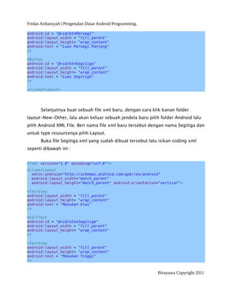 Firdan Ardiansyah | Pengenalan Dasar Android Programming.
android:id = "@+id/btnPersegi"
android:layout_width = "fill_parent"
android:layout_height= "wrap_content"
android:text = "Luas Persegi Panjang"
/>
<Button
android:id = "@+id/btnSegitiga"
android:layout_width = "fill_parent"
android:layout_height= "wrap_content"
android:text = "Luas Segitiga"
/>
</LinearLayout>
Selanjutnya buat sebuah file xml baru, dengan cara klik kanan folder
layout-New-Other, lalu akan keluar sebuah jendela baru pilih folder Android lalu
pilih Android XML File. Beri nama file xml baru tersebut dengan nama Segitiga dan
untuk type resourcenya pilih Layout.
Buka file Segitiga.xml yang sudah dibuat tersebut lalu isikan coding xml
seperti dibawah ini :
<?xml version="1.0" encoding="utf-8"?>
<LinearLayout
xmlns:android="http://schemas.android.com/apk/res/android"
android:layout_width="match_parent"
android:layout_height="match_parent" android:orientation="vertical">
<TextView
android:layout_width = "fill_parent"
android:layout_height= "wrap_content"
android:text = "Masukan Alas"
/>
<EditText
android:id = "@+id/alasSegitiga"
android:layout_width = "fill_parent"
android:layout_height= "wrap_content"
/>
<TextView
android:layout_width = "fill_parent"
android:layout_height= "wrap_content"
android:text = "Masukan Tinggi"
/>
Biraynara Copyright 2011
 