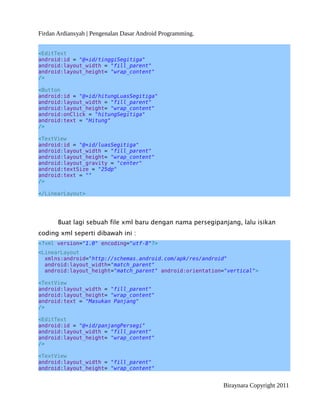 Firdan Ardiansyah | Pengenalan Dasar Android Programming.
<EditText
android:id = "@+id/tinggiSegitiga"
android:layout_width = "fill_parent"
android:layout_height= "wrap_content"
/>
<Button
android:id = "@+id/hitungLuasSegitiga"
android:layout_width = "fill_parent"
android:layout_height= "wrap_content"
android:onClick = "hitungSegitiga"
android:text = "Hitung"
/>
<TextView
android:id = "@+id/luasSegitiga"
android:layout_width = "fill_parent"
android:layout_height= "wrap_content"
android:layout_gravity = "center"
android:textSize = "25dp"
android:text = ""
/>
</LinearLayout>
Buat lagi sebuah file xml baru dengan nama persegipanjang, lalu isikan
coding xml seperti dibawah ini :
<?xml version="1.0" encoding="utf-8"?>
<LinearLayout
xmlns:android="http://schemas.android.com/apk/res/android"
android:layout_width="match_parent"
android:layout_height="match_parent" android:orientation="vertical">
<TextView
android:layout_width = "fill_parent"
android:layout_height= "wrap_content"
android:text = "Masukan Panjang"
/>
<EditText
android:id = "@+id/panjangPersegi"
android:layout_width = "fill_parent"
android:layout_height= "wrap_content"
/>
<TextView
android:layout_width = "fill_parent"
android:layout_height= "wrap_content"
Biraynara Copyright 2011
 