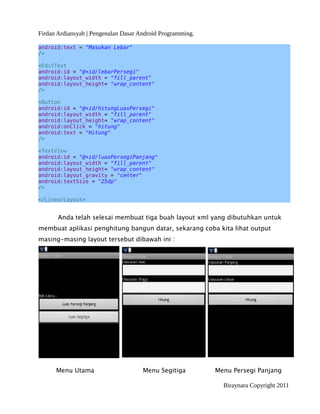 Firdan Ardiansyah | Pengenalan Dasar Android Programming.
android:text = "Masukan Lebar"
/>
<EditText
android:id = "@+id/lebarPersegi"
android:layout_width = "fill_parent"
android:layout_height= "wrap_content"
/>
<Button
android:id = "@+id/hitungLuasPersegi"
android:layout_width = "fill_parent"
android:layout_height= "wrap_content"
android:onClick = "hitung"
android:text = "Hitung"
/>
<TextView
android:id = "@+id/luasPersegiPanjang"
android:layout_width = "fill_parent"
android:layout_height= "wrap_content"
android:layout_gravity = "center"
android:textSize = "25dp"
/>
</LinearLayout>
Anda telah selesai membuat tiga buah layout xml yang dibutuhkan untuk
membuat aplikasi penghitung bangun datar, sekarang coba kita lihat output
masing-masing layout tersebut dibawah ini :
Menu Utama Menu Segitiga Menu Persegi Panjang
Biraynara Copyright 2011
 