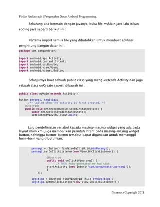 Firdan Ardiansyah | Pengenalan Dasar Android Programming.
Sekarang kita bermain dengan javanya, buka file myMain.java lalu isikan
coding java seperti berikut ini :
Pertama import semua file yang dibutuhkan untuk membuat aplikasi
penghitung bangun datar ini :
package com.bangundatar;
import android.app.Activity;
import android.content.Intent;
import android.os.Bundle;
import android.view.View;
import android.widget.Button;
Selanjutnya buat sebuah public class yang meng-extends Activity dan juga
sebuah class onCreate seperti dibawah ini :
public class myMain extends Activity {
Button persegi, segitiga;
/** Called when the activity is first created. */
@Override
public void onCreate(Bundle savedInstanceState) {
super.onCreate(savedInstanceState);
setContentView(R.layout.main);
Lalu pendefinisian variabel kepada masing-masing widget yang ada pada
layout main.xml juga memberikan perintah Intent pada masing-masing widget
button, sehingga button-button tersebut dapat digunakan untuk memanggil
form-form yang dibutuhkan.
persegi = (Button) findViewById (R.id.btnPersegi);
persegi.setOnClickListener(new View.OnClickListener() {
@Override
public void onClick(View arg0) {
// TODO Auto-generated method stub
startActivity (new Intent("com.bangundatar.persegi"));
}
});
segitiga = (Button) findViewById (R.id.btnSegitiga);
segitiga.setOnClickListener(new View.OnClickListener() {
Biraynara Copyright 2011
 