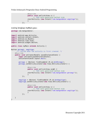 Firdan Ardiansyah | Pengenalan Dasar Android Programming.
@Override
public void onClick(View v) {
// TODO Auto-generated method stub
startActivity (new Intent("com.bangundatar.segitiga"));
}
});
Listing lengkap myMain.java :
package com.bangundatar;
import android.app.Activity;
import android.content.Intent;
import android.os.Bundle;
import android.view.View;
import android.widget.Button;
public class myMain extends Activity {
Button persegi, segitiga;
/** Called when the activity is first created. */
@Override
public void onCreate(Bundle savedInstanceState) {
super.onCreate(savedInstanceState);
setContentView(R.layout.main);
persegi = (Button) findViewById (R.id.btnPersegi);
persegi.setOnClickListener(new View.OnClickListener() {
@Override
public void onClick(View arg0) {
// TODO Auto-generated method stub
startActivity (new Intent("com.bangundatar.persegi"));
}
});
segitiga = (Button) findViewById (R.id.btnSegitiga);
segitiga.setOnClickListener(new View.OnClickListener() {
@Override
public void onClick(View v) {
// TODO Auto-generated method stub
startActivity (new Intent("com.bangundatar.segitiga"));
}
});
}
}
Biraynara Copyright 2011
 