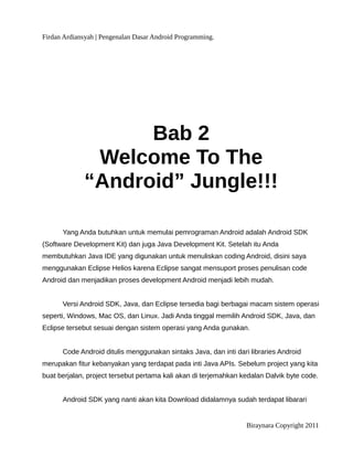 Firdan Ardiansyah | Pengenalan Dasar Android Programming.
Bab 2
Welcome To The
“Android” Jungle!!!
Yang Anda butuhkan untuk memulai pemrograman Android adalah Android SDK
(Software Development Kit) dan juga Java Development Kit. Setelah itu Anda
membutuhkan Java IDE yang digunakan untuk menuliskan coding Android, disini saya
menggunakan Eclipse Helios karena Eclipse sangat mensuport proses penulisan code
Android dan menjadikan proses development Android menjadi lebih mudah.
Versi Android SDK, Java, dan Eclipse tersedia bagi berbagai macam sistem operasi
seperti, Windows, Mac OS, dan Linux. Jadi Anda tinggal memilih Android SDK, Java, dan
Eclipse tersebut sesuai dengan sistem operasi yang Anda gunakan.
Code Android ditulis menggunakan sintaks Java, dan inti dari libraries Android
merupakan fitur kebanyakan yang terdapat pada inti Java APIs. Sebelum project yang kita
buat berjalan, project tersebut pertama kali akan di terjemahkan kedalan Dalvik byte code.
Android SDK yang nanti akan kita Download didalamnya sudah terdapat libarari
Biraynara Copyright 2011
 