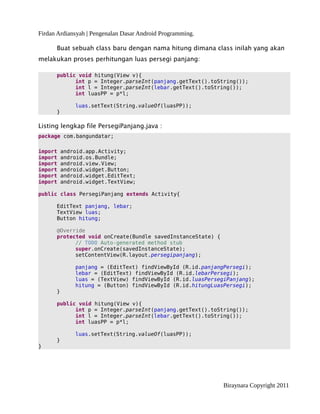 Firdan Ardiansyah | Pengenalan Dasar Android Programming.
Buat sebuah class baru dengan nama hitung dimana class inilah yang akan
melakukan proses perhitungan luas persegi panjang:
public void hitung(View v){
int p = Integer.parseInt(panjang.getText().toString());
int l = Integer.parseInt(lebar.getText().toString());
int luasPP = p*l;
luas.setText(String.valueOf(luasPP));
}
Listing lengkap file PersegiPanjang.java :
package com.bangundatar;
import android.app.Activity;
import android.os.Bundle;
import android.view.View;
import android.widget.Button;
import android.widget.EditText;
import android.widget.TextView;
public class PersegiPanjang extends Activity{
EditText panjang, lebar;
TextView luas;
Button hitung;
@Override
protected void onCreate(Bundle savedInstanceState) {
// TODO Auto-generated method stub
super.onCreate(savedInstanceState);
setContentView(R.layout.persegipanjang);
panjang = (EditText) findViewById (R.id.panjangPersegi);
lebar = (EditText) findViewById (R.id.lebarPersegi);
luas = (TextView) findViewById (R.id.luasPersegiPanjang);
hitung = (Button) findViewById (R.id.hitungLuasPersegi);
}
public void hitung(View v){
int p = Integer.parseInt(panjang.getText().toString());
int l = Integer.parseInt(lebar.getText().toString());
int luasPP = p*l;
luas.setText(String.valueOf(luasPP));
}
}
Biraynara Copyright 2011
 