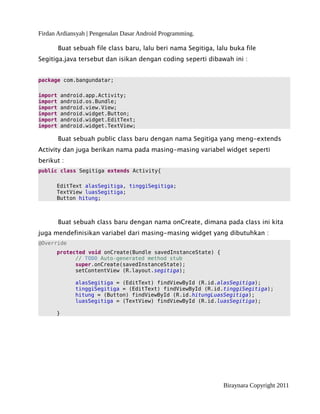 Firdan Ardiansyah | Pengenalan Dasar Android Programming.
Buat sebuah file class baru, lalu beri nama Segitiga, lalu buka file
Segitiga.java tersebut dan isikan dengan coding seperti dibawah ini :
package com.bangundatar;
import android.app.Activity;
import android.os.Bundle;
import android.view.View;
import android.widget.Button;
import android.widget.EditText;
import android.widget.TextView;
Buat sebuah public class baru dengan nama Segitiga yang meng-extends
Activity dan juga berikan nama pada masing-masing variabel widget seperti
berikut :
public class Segitiga extends Activity{
EditText alasSegitiga, tinggiSegitiga;
TextView luasSegitiga;
Button hitung;
Buat sebuah class baru dengan nama onCreate, dimana pada class ini kita
juga mendefinisikan variabel dari masing-masing widget yang dibutuhkan :
@Override
protected void onCreate(Bundle savedInstanceState) {
// TODO Auto-generated method stub
super.onCreate(savedInstanceState);
setContentView (R.layout.segitiga);
alasSegitiga = (EditText) findViewById (R.id.alasSegitiga);
tinggiSegitiga = (EditText) findViewById (R.id.tinggiSegitiga);
hitung = (Button) findViewById (R.id.hitungLuasSegitiga);
luasSegitiga = (TextView) findViewById (R.id.luasSegitiga);
}
Biraynara Copyright 2011
 