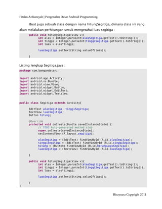 Firdan Ardiansyah | Pengenalan Dasar Android Programming.
Buat juga sebuah class dengan nama hitungSegitiga, dimana class ini yang
akan melalukan perhitungan untuk mengetahui luas segitiga :
public void hitungSegitiga(View v){
int alas = Integer.parseInt(alasSegitiga.getText().toString());
int tinggi = Integer.parseInt(tinggiSegitiga.getText().toString());
int luas = alas*tinggi;
luasSegitiga.setText(String.valueOf(luas));
}
Listing lengkap Segitiga.java :
package com.bangundatar;
import android.app.Activity;
import android.os.Bundle;
import android.view.View;
import android.widget.Button;
import android.widget.EditText;
import android.widget.TextView;
public class Segitiga extends Activity{
EditText alasSegitiga, tinggiSegitiga;
TextView luasSegitiga;
Button hitung;
@Override
protected void onCreate(Bundle savedInstanceState) {
// TODO Auto-generated method stub
super.onCreate(savedInstanceState);
setContentView (R.layout.segitiga);
alasSegitiga = (EditText) findViewById (R.id.alasSegitiga);
tinggiSegitiga = (EditText) findViewById (R.id.tinggiSegitiga);
hitung = (Button) findViewById (R.id.hitungLuasSegitiga);
luasSegitiga = (TextView) findViewById (R.id.luasSegitiga);
}
public void hitungSegitiga(View v){
int alas = Integer.parseInt(alasSegitiga.getText().toString());
int tinggi = Integer.parseInt(tinggiSegitiga.getText().toString());
int luas = alas*tinggi;
luasSegitiga.setText(String.valueOf(luas));
}
}
Biraynara Copyright 2011
 