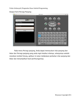 Firdan Ardiansyah | Pengenalan Dasar Android Programming.
Output form Persegi Panjang :
Pada menu Persegi panjang, Anda dapat memasukan nilai panjang dan
lebar dari Persegi panjang yang anda ingin ketahui nilainya, selanjutnya setelah
menekan tombol hitung, aplikasi ini akan melakukan perkalian nilai panjang dan
lebar dan menampilkan hasil perhitungannya.
Biraynara Copyright 2011
 