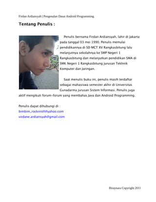 Firdan Ardiansyah | Pengenalan Dasar Android Programming.
Tentang Penulis :
Penulis bernama Firdan Ardiansyah, lahir di Jakarta
pada tanggal 03 mei 1990. Penulis memulai
pendidikannya di SD MCT XV Rangkasbitung lalu
melanjutnya sekolahnya ke SMP Negeri 1
Rangkasbitung dan melanjutkan pendidikan SMA di
SMK Negeri 1 Rangkasbitung jurusan Tekhnik
Komputer dan Jaringan.
Saat menulis buku ini, penulis masih terdaftar
sebagai mahasiswa semester akhir di Universitas
Gunadarma jurusan Sistem Informasi. Penulis juga
aktif mengikuti forum-forum yang membahas Java dan Android Programming.
Penulis dapat dihubungi di :
bimbim_rocknroll@yahoo.com
virdane.ardiansyah@gmail.com
Biraynara Copyright 2011
 