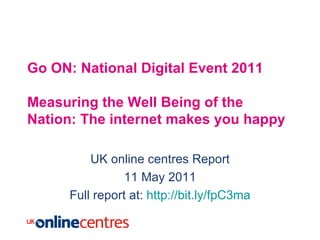 Go ON: National Digital Event 2011 Measuring the Well Being of the Nation: The internet makes you happy UK online centres Report 11 May 2011 Full report at:  http://bit.ly/fpC3ma 