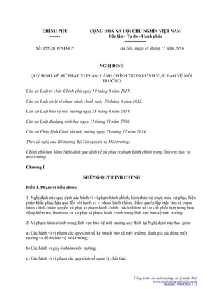Công ty tư vấn môi trường- xử lý nước thải
www.moitruongvietwater.com
hotline: 0969.636.173
CHÍNH PHỦ
-------
CỘNG HÕA XÃ HỘI CHỦ NGHĨA VIỆT NAM
Độc lập - Tự do - Hạnh phúc
---------------
Số: 155/2016/NĐ-CP Hà Nội, ngày 18 tháng 11 năm 2016
NGHỊ ĐỊNH
QUY ĐỊNH VỀ XỬ PHẠT VI PHẠM HÀNH CHÍNH TRONG LĨNH VỰC BẢO VỆ MÔI
TRƢỜNG
Căn cứ Luật tổ chức Chính phủ ngày 19 tháng 6 năm 2015;
Căn cứ Luật xử lý vi phạm hành chính ngày 20 tháng 6 năm 2012;
Căn cứ Luật bảo vệ môi trường ngày 23 tháng 6 năm 2014;
Căn cứ Luật đa dạng sinh học ngày 13 tháng 11 năm 2008;
Căn cứ Pháp lệnh Cảnh sát môi trường ngày 23 tháng 12 năm 2014;
Theo đề nghị của Bộ trưởng Bộ Tài nguyên và Môi trường;
Chính phủ ban hành Nghị định quy định về xử phạt vi phạm hành chính trong lĩnh vực bảo vệ
môi trường.
Chƣơng I
NHỮNG QUY ĐỊNH CHUNG
Điều 1. Phạm vi điều chỉnh
1. Nghị định này quy định các hành vi vi phạm hành chính, hình thức xử phạt, mức xử phạt, biện
pháp khắc phục hậu quả đối với hành vi vi phạm hành chính, thẩm quyền lập biên bản vi phạm
hành chính, thẩm quyền xử phạt vi phạm hành chính; trách nhiệm và cơ chế phối hợp trong hoạt
động kiểm tra, thanh tra và xử phạt vi phạm hành chính trong lĩnh vực bảo vệ môi trƣờng.
2. Vi phạm hành chính trong lĩnh vực bảo vệ môi trƣờng quy định tại Nghị định này bao gồm:
a) Các hành vi vi phạm các quy định về kế hoạch bảo vệ môi trƣờng, đánh giá tác động môi
trƣờng và đề án bảo vệ môi trƣờng;
b) Các hành vi gây ô nhiễm môi trƣờng;
c) Các hành vi vi phạm các quy định về quản lý chất thải;
 