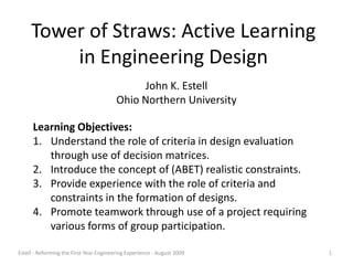 Tower of Straws: Active Learning in Engineering Design John K. Estell Ohio Northern University Learning Objectives: Understand the role of criteria in design evaluation through use of decision matrices. Introduce the concept of (ABET) realistic constraints. Provide experience with the role of criteria and constraints in the formation of designs. Promote teamwork through use of a project requiring various forms of group participation. 1 Estell - Reforming the First-Year Engineering Experience - August 2009 