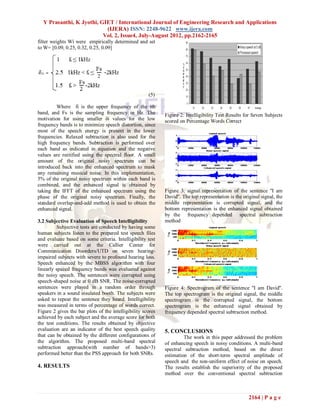 Y Prasanthi, K Jyothi, GIET / International Journal of Engineering Research and Applications
                           (IJERA) ISSN: 2248-9622 www.ijera.com
                          Vol. 2, Issue4, July-August 2012, pp.2162-2165
filter weights Wi were empirically determined and set
to W= [0.09, 0.25, 0.32, 0.25, 0.09]




                                                      (5)

         Where fi is the upper frequency of the ith
band, and Fs is the sampling frequency in Hz. The            Figure 2: Intelligibility Test Results for Seven Subjects
motivation for using smaller δi values for the low           scored on Percentage Words Correct
frequency bands is to minimize speech distortion, since
most of the speech energy is present in the lower
frequencies. Relaxed subtraction is also used for the
high frequency bands. Subtraction is performed over
each band as indicated in equation and the negative
values are rectified using the spectral floor. A small
amount of the original noisy spectrum can be
introduced back into the enhanced spectrum to mask
any remaining musical noise. In this implementation,
5% of the original noisy spectrum within each band is
combined, and the enhanced signal is obtained by
taking the IFFT of the enhanced spectrum using the           Figure 3: signal representation of the sentence ''I am
phase of the original noisy spectrum. Finally, the           David''. The top representation is the original signal, the
standard overlap-and-add method is used to obtain the        middle representation is corrupted signal, and the
enhanced signal.                                             bottom representation is the enhanced signal obtained
                                                             by the frequency depended spectral subtraction
3.2 Subjective Evaluation of Speech Intelligibility          method
          Subjective tests are conducted by having some
human subjects listen to the prepared test speech files
and evaluate based on some criteria. Intelligibility test
were carried out at the Callier Center for
Communication Disorders/UTD on seven hearing-
impaired subjects with severe to profound hearing loss.
Speech enhanced by the MBSS algorithm with four
linearly spaced frequency bands was evaluated against
the noisy speech. The sentences were corrupted using
speech-shaped noise at 0 dB SNR. The noise-corrupted
sentences were played in a random order through              Figure 4: Spectrogram of the sentence ''I am David''.
speakers in a sound insulated booth. The subjects were       The top spectrogram is the original signal, the middle
asked to repeat the sentence they heard. Intelligibility     spectrogram is the corrupted signal, the bottom
was measured in terms of percentage of words correct.        spectrogram is the enhanced signal obtained by
Figure 2 gives the bar plots of the intelligibility scores   frequency depended spectral subtraction method.
achieved by each subject and the average score for both
the test conditions. The results obtained by objective
evaluation are an indicator of the best speech quality       5. CONCLUSIONS
that can be obtained by the different configurations of               The work in this paper addressed the problem
the algorithm. The proposed multi-band spectral              of enhancing speech in noisy conditions. A multi-band
subtraction approach(with number of bands>3)                 spectral subtraction method, based on the direct
performed better than the PSS approach for both SNRs.        estimation of the short-term spectral amplitude of
                                                             speech and the non-uniform effect of noise on speech.
4. RESULTS                                                   The results establish the superiority of the proposed
                                                             method over the conventional spectral subtraction



                                                                                                       2164 | P a g e
 