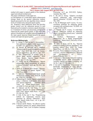 Y Prasanthi, K Jyothi, GIET / International Journal of Engineering Research and Applications
                           (IJERA) ISSN: 2248-9622 www.ijera.com
                          Vol. 2, Issue4, July-August 2012, pp.2162-2165
method with respect to speech quality of the enhanced              Processing, vol.7, pp. 2819-2822, Sydney,
signal and reduced residual noise.                                 Australia, Dec.1998.
The major contributions of this paper are                   [11]   C. He and G. Zweig, “Adaptive two-band
(a) Development of a multi-band speech enhancement                 spectral subtraction with multi-window
strategy based on the spectral subtraction method.                 spectral estimation,” ICASSP, vol.2, pp. 793-
Speech processed by the new algorithm shows reduced                796, 1999.
levels of residual noise and good speech quality.           [12]   Y. Hu, M. Bhatnagar and P. Loizou, “A cross-
(b) Proposed a band subtraction factor that provides               correlation technique for enhancing speech
greater control over the subtraction process in each               corrupted with correlated noise,” ICASSP, vol.
band and can be tweaked to minimize speech distortion.             1, pp. 673-676, 2001.
(c) Evaluation of various pre-processing strategies for     [13]     S. Kamath and P. Loizou, “A multi-band
improving the output speech quality. It was shown that             spectral subtraction method for enhancing
spectral smoothing and weighted spectral averaging of              speech corrupted by colored noise,” submitted
the input speech spectrum helped preserve the speech               to ICASSP 2002.
content and improved speech quality.                        [14]   P.     Kasthuri,      “Multichannel      speech
                                                                   enhancement for a digital programmable
Reference/Bibliography                                             hearing aid,” Master thesis, University of New
  [1]   L. Arslan, A. McCree and V. Viswanathan, “                 Mexico, 1999.
        New methods for adaptive noise suppression,”        [15]    W. Kim, S. Kang and H. Ko, “Spectral
        ICASSP, vol.1, pp. 812-815, May 1995.                      subtraction based on phonetic dependency and
  [2]   M. Berouti, R. Schwartz and J. Makhoul,                    masking effects,” Proc. IEEE Vis. Image
        “Enhancement of speech corrupted by acoustic               Signal Procs., vol. 147, No. 5, Oct. 2000.
        noise,” Proc. IEEE Int. Conf. on Acoust.,           [16]   H. Levitt, “Noise reduction in hearing aids: An
        Speech, Signal Procs., pp. 208-211, Apr. 1979.             overview”, Journal of Rehabilitation Research
  [3]   S. Boll, “Suppression of acoustic noise in                 and       Development,        vol.      38,No.1
        speech using spectral subtraction,” IEEE                   January/February 2001.
        Trans. Acoust., Speech, Signal Process.,            [17]   J. Lim and A. Oppenheim, “All-pole modeling
        vol.27, pp. 113-120, Apr. 1979.                            of degraded speech,” IEEE Transactions on
  [4]   Y. Cheng and D. O'Shaughnessy, “Speech                     Acoustics, Speech and Signal Processing, vol.
        enhancement based conceptually on auditory                 26, No. 3, pp. 197-210, June 1978.
        evidence,” ICASSP, vol.2, pp. 961-964, Apr.         [18]   J. Lim and A. Oppenheim, “Enhancement and
        1991.                                                      bandwidth compression of noisy speech,”
  [5] J. Deller Jr., J. Hansen and J. Proakis, “Discrete-          Proc. IEEE, vol. 67, No. 12, pp. 221-239, Dec.
        Time Processing of Speech Signals”, NY:                    1979
        IEEE Press, 2000.
  [6]   Y. Ephraim, “Statistical-model-based speech
        enhancement systems,” Proc. IEEE,80, No.10,
        pp. 1526-1555, Oct.1992.
  [7] Y. Ephraim and D. Malah, “Speech enhancement
        using a minimum mean-square error short-
        term spectral amplitude        estimator,” IEEE
        Trans. on Acoust.,Speech,Signal Proc.,
        vol.ASSP-32, No.6, pp. 1109-1121, Dec.1984.
  [8]   Y. Ephraim and H. Van Trees, “A signal
        subspace approach for speech enhancement,”
        IEEE Trans. Speech Audio Procs., vol. 3, pp.
        251-266, Jul. 1995.
   [9] Z. Goh, K.Tan and T. Tan, “Postprocessing
        method for suppressing musical noise
        generated by spectral subtraction,” IEEE
        Trans. Speech Audio Procs., vol. 6, pp. 287-
        292, May 1998.
  [10] J. Hansen and B. Pellom, “An effective quality
        evaluation protocol for speech enhancements
        algorithms,” Inter. Conf. on Spoken Language




                                                                                                 2165 | P a g e
 