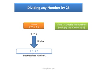 Dividing any Number by 25



      Example                         Step 1 – Double the Number
    675÷25                             (Multiply the number by 2)

       6 7 5


                Double



      1 3 5 0
Intermediate Number 1




                    © LazyMaths.com
 