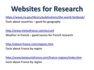 Websites for Research
https://www.cia.gov/library/publications/the-world-factbook/
Facts about countries – good for geography
http://www.meteofrance.com/accueil
Weather in French – good source for French research
http://about-france.com/regions.htm
Facts about France by region
http://www.bonjourlafrance.com/france-regions/index.htm
Facts about France by region
 