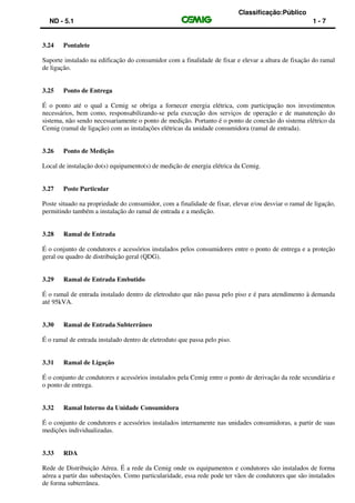 Classificação:Público
ND - 5.1 1 - 7
3.24 Pontalete
Suporte instalado na edificação do consumidor com a finalidade de fixar e elevar a altura de fixação do ramal
de ligação.
3.25 Ponto de Entrega
É o ponto até o qual a Cemig se obriga a fornecer energia elétrica, com participação nos investimentos
necessários, bem como, responsabilizando-se pela execução dos serviços de operação e de manutenção do
sistema, não sendo necessariamente o ponto de medição. Portanto é o ponto de conexão do sistema elétrico da
Cemig (ramal de ligação) com as instalações elétricas da unidade consumidora (ramal de entrada).
3.26 Ponto de Medição
Local de instalação do(s) equipamento(s) de medição de energia elétrica da Cemig.
3.27 Poste Particular
Poste situado na propriedade do consumidor, com a finalidade de fixar, elevar e/ou desviar o ramal de ligação,
permitindo também a instalação do ramal de entrada e a medição.
3.28 Ramal de Entrada
É o conjunto de condutores e acessórios instalados pelos consumidores entre o ponto de entrega e a proteção
geral ou quadro de distribuição geral (QDG).
3.29 Ramal de Entrada Embutido
É o ramal de entrada instalado dentro de eletroduto que não passa pelo piso e é para atendimento à demanda
até 95kVA.
3.30 Ramal de Entrada Subterrâneo
É o ramal de entrada instalado dentro de eletroduto que passa pelo piso.
3.31 Ramal de Ligação
É o conjunto de condutores e acessórios instalados pela Cemig entre o ponto de derivação da rede secundária e
o ponto de entrega.
3.32 Ramal Interno da Unidade Consumidora
É o conjunto de condutores e acessórios instalados internamente nas unidades consumidoras, a partir de suas
medições individualizadas.
3.33 RDA
Rede de Distribuição Aérea. É a rede da Cemig onde os equipamentos e condutores são instalados de forma
aérea a partir das subestações. Como particularidade, essa rede pode ter vãos de condutores que são instalados
de forma subterrânea.
 