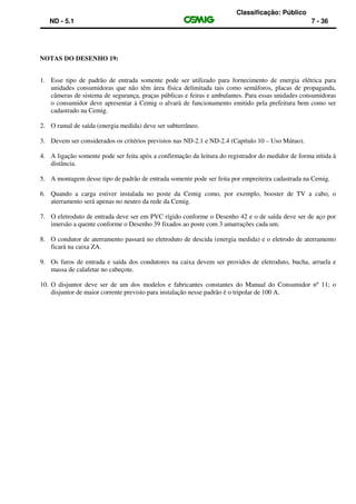Classificação: Público
ND - 5.1 7 - 36
NOTAS DO DESENHO 19:
1. Esse tipo de padrão de entrada somente pode ser utilizado para fornecimento de energia elétrica para
unidades consumidoras que não têm área física delimitada tais como semáforos, placas de propaganda,
câmeras de sistema de segurança, praças públicas e feiras e ambulantes. Para essas unidades consumidoras
o consumidor deve apresentar à Cemig o alvará de funcionamento emitido pela prefeitura bem como ser
cadastrado na Cemig.
2. O ramal de saída (energia medida) deve ser subterrâneo.
3. Devem ser considerados os critérios previstos nas ND-2.1 e ND-2.4 (Capítulo 10 – Uso Mútuo).
4. A ligação somente pode ser feita após a confirmação da leitura do registrador do medidor de forma nítida à
distância.
5. A montagem desse tipo de padrão de entrada somente pode ser feita por empreiteira cadastrada na Cemig.
6. Quando a carga estiver instalada no poste da Cemig como, por exemplo, booster de TV a cabo, o
aterramento será apenas no neutro da rede da Cemig.
7. O eletroduto de entrada deve ser em PVC rígido conforme o Desenho 42 e o de saída deve ser de aço por
imersão a quente conforme o Desenho 39 fixados ao poste com 3 amarrações cada um.
8. O condutor de aterramento passará no eletroduto de descida (energia medida) e o eletrodo de aterramento
ficará na caixa ZA.
9. Os furos de entrada e saída dos condutores na caixa devem ser providos de eletroduto, bucha, arruela e
massa de calafetar no cabeçote.
10. O disjuntor deve ser de um dos modelos e fabricantes constantes do Manual do Consumidor nº 11; o
disjuntor de maior corrente previsto para instalação nesse padrão é o tripolar de 100 A.
 