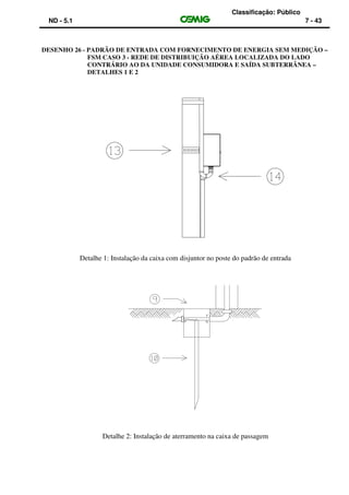 Classificação: Público
ND - 5.1 7 - 43
DESENHO 26 - PADRÃO DE ENTRADA COM FORNECIMENTO DE ENERGIA SEM MEDIÇÃO –
FSM CASO 3 - REDE DE DISTRIBUIÇÃO AÉREA LOCALIZADA DO LADO
CONTRÁRIO AO DA UNIDADE CONSUMIDORA E SAÍDA SUBTERRÂNEA –
DETALHES 1 E 2
Detalhe 1: Instalação da caixa com disjuntor no poste do padrão de entrada
Detalhe 2: Instalação de aterramento na caixa de passagem
 