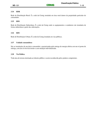 Classificação:Público
ND - 5.1 1 - 8
3.34 RDR
Rede de Distribuição Rural. É a rede da Cemig instalada em área rural dentro da propriedade particular do
consumidor.
3.35 RDS
Rede de Distribuição Subterrânea. É a rede da Cemig onde os equipamentos e condutores são instalados de
forma subterrânea a partir das subestações.
3.36 RDU
Rede de Distribuição Urbana. É a rede da Cemig instalada em vias públicas.
3.37 Unidade consumidora
São as instalações de um único consumidor, caracterizadas pela entrega de energia elétrica em um só ponto de
entrega, com um só nível de tensão e com medição individualizada.
3.38 Via Pública
Toda área de terreno destinada ao trânsito público e assim reconhecida pelos poderes competentes.
 