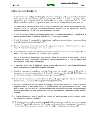 Classificação: Público
ND - 5.1 7 - 51
NOTAS DOS DESENHOS 20 A 33:
1. O fornecimento sem medição (FSM) é aplicável exclusivamente para unidades consumidoras instaladas
na via pública, tais como semáforos, placas de propaganda, câmeras de sistema de segurança, radares,
equipamentos para compartilhamento de internet, letreiros de ônibus, equipamentos de TV a cabo,
relógios/termômetros públicos, equipamentos de realizem emissões de Rádio Frequência em geral, etc.
2. Na modalidade de fornecimento sem medição, a carga disponibilizada é limitada pelo disjuntor aplicável,
conforme Tabela 20. Para efeito de dimensionamento do disjuntor, deve ser considerada a potência
aparente da carga (em VA), que deve ser informada pelo solicitante.
3. O valor de corrente nominal dos disjuntores aplicáveis ao fornecimento sem medição é limitado a 20 A
para cargas monofásicas, 10 A para cargas bifásicas e 6 A para cargas trifásicas.
4. O valor de consumo de energia elétrica será estimado para fins de faturamento com base no período de
utilização e na potência ativa da carga (em W).
5. Devido à natureza do fornecimento e do tipo de carga ao qual o mesmo é aplicável, considera-se que o
tempo de funcionamento da carga é de 24 horas por dia.
6. Adicionalmente aos critérios estabelecidos nesta norma, devem ser considerados os critérios previstos nas
ND-2.1 e ND-2.4 (Capítulo 10 – Uso Mútuo), no que for aplicável.
7. Para a modalidade de fornecimento sem medição, devem ser utilizados, exclusivamente, caixas e
disjuntores dos modelos e fabricantes constantes do Manual do Consumidor nº 11 (PEC 11), identificados
sob o título de “Fornecimento Sem Medição”.
8. A montagem desses tipos de padrão de entrada somente pode ser feita por empreiteira cadastrada na
Cemig para montagem e/ou instalação de padrão de entrada.
9. Quando a carga estiver instalada no poste da Cemig como, por exemplo, booster de TV a cabo, o
aterramento será apenas no neutro da rede da Cemig. Nos demais casos (desenhos 22, 23 e 24) deve ser
provido aterramento através de haste de aterramento que conste do PEC 11.
10. O condutor de aterramento passará no eletroduto de descida (após disjuntor) e a haste de aterramento
ficará na caixa ZA, nos casos onde a carga não está no poste da Cemig.
11. Os furos de entrada e saída dos condutores na caixa para fornecimento sem medição devem ser providos
de prensa cabos de ¾”. O disjuntor, alojado no interior da caixa, será suportado através de trilho DIN 35
mm. Os prensa cabos e o trilho DIN citados constituem parte integrante da caixa FSM (Fornecimento sem
Medição) homologada na Cemig, que deve ser fornecida, pelo fabricante, com esses acessórios, exceto o
disjuntor.
12. A Unidade Consumidora deve ser identificada, em uma das laterais da caixa, através de número predial,
que seja legível, sequencial e indelével.
13. O fornecimento sem medição constitui uma opção de fornecimento para o cliente, para os casos citados
no item 1. Para aplicação no mesmo tipo de carga, caso deseje, o cliente pode optar pelo fornecimento
com medição. Nesse caso, deve ser usada a caixa de medição com lente, conforme desenho 19.
 