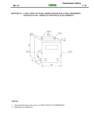 Classificação: Público
ND - 5.1 7 - 57
DESENHO 41 – CAIXA TIPO CM-4 PARA MEDIÇÃO POLIFÁSICA PARA MEDIDORES
kW/kWh E kVArh – MEDIÇÃO COM INSTALAÇÃO INDIRETA
NOTAS:
1. Especificação técnica das caixas: ver ND-2.6 (ET 02.118-CM/MD-001).
2. Dimensões em milímetros.
 