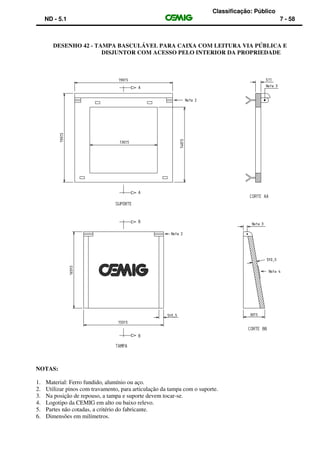 Classificação: Público
ND - 5.1 7 - 58
DESENHO 42 - TAMPA BASCULÁVEL PARA CAIXA COM LEITURA VIA PÚBLICA E
DISJUNTOR COM ACESSO PELO INTERIOR DA PROPRIEDADE
NOTAS:
1. Material: Ferro fundido, alumínio ou aço.
2. Utilizar pinos com travamento, para articulação da tampa com o suporte.
3. Na posição de repouso, a tampa e suporte devem tocar-se.
4. Logotipo da CEMIG em alto ou baixo relevo.
5. Partes não cotadas, a critério do fabricante.
6. Dimensões em milímetros.
 