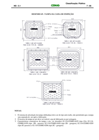 Classificação: Público
ND - 5.1 7 - 66
DESENHO 49 - TAMPA DA CAIXA DE INSPEÇÃO
NOTAS:
1. O sistema de articulação da tampa (dobradiça) deve ser do tipo anti-roubo, não permitindo que a tampa
seja separada do aro após a fabricação.
2. O encaixe da tampa no aro deve ser estável, seja de fabricação ou por usinagem.
3. Características construtivas da tampa e aro, ver desenhos 02.118-CEMIG-0429 (tipo ZA), 02.118-
CEMIG-0199 (tipo ZB - passeio), 02.118-CEMIG-0458 (tipo ZB - garagem), 02.118-CEMIG-0205
(tipo ZC-passeio) e 02.118-CEMIG-0206 (tipo ZC - garagem).
 