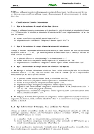 Classificação: Público
ND - 5.1 2 - 3
NOTA: As unidades consumidoras não enquadradas nos tipos de fornecimento classificados a seguir devem
ser objeto de estudo específico pela Cemig, visando o dimensionamento de todos os componentes da entrada
de serviço.
5.1 Classificação das Unidades Consumidoras
5.1.1 Tipo A: Fornecimento de energia a 2 fios (Fase -Neutro)
Abrange as unidades consumidoras urbanas ou rurais atendidas por redes de distribuição secundárias trifásicas
(127V/220V) ou redes de distribuição secundárias bifásicas (120/240V), com carga instalada até 10kW e da
qual não constem:
a) motores monofásicos com potência nominal superior a 2 cv;
b) máquina de solda a transformador com potência nominal superior a 2 kVA.
5.1.2 Tipo B: Fornecimento de energia a 3 fios (2 Condutores Fase -Neutro)
Abrange as unidades consumidoras situadas em áreas urbanas ou rurais atendidas por redes de distribuição
secundárias trifásicas (127/220V) , que não se enquadram no fornecimento tipo A, com carga instalada até
15kW e da qual não constem:
a) os aparelhos vetados ao fornecimento tipo A, se alimentados em 127V;
b) motores monofásicos com potência nominal superior a 5 cv, alimentados em 220V;
c) máquina de solda a transformador com potência nominal superior a 9kVA, alimentada em 220V.
5.1.3 Tipo C: Fornecimento de energia a 4 fios (3 Condutores Fase -Neutro)
5.1.3.1 Abrange as unidades consumidoras urbanas ou rurais a serem atendidas por redes de distribuição
secundárias trifásicas (127/220V), com carga instalada entre 15,1 kW a 75,0kW, que não se enquadram nos
fornecimentos tipo A e B e da qual não constem:
a) os aparelhos vetados aos fornecimentos tipo A, se alimentados em 127V;
b) motores monofásicos com potência nominal superior a 5cv, alimentados em 220V;
c) motores de indução trifásicos com potência nominal superior a 15cv.
d) máquina de solda tipo motor-gerador com potência nominal superior a 30kVA;
e) máquina de solda a transformador com potência nominal superior a 9kVA, alimentada em 220V - 2
fases ou 220V - 3 fases em ligação V-v invertida;
f) máquina de solda a transformador com potência nominal superior a 30kVA e com retificação em ponte
trifásica, alimentada em 220V-3 fases.
5.1.3.2 Na ligação de motores de indução trifásicos com potência nominal superior a 5cv devem ser utilizados
dispositivos auxiliares de partida, conforme indicado na Tabela 7. As características destes dispositivos estão
descritas na Tabela 8.
5.1.4 Tipo D: Fornecimento de Energia a 3 fios (2 Condutores Fase-Neutro)
Abrange as unidades consumidoras situadas em áreas rurais, obrigatoriamente atendidas por redes de
distribuição secundárias bifásicas, com transformadores exclusivos (secundário 120/240V), com carga
instalada até 50kW e da qual não constem:
a) os aparelhos vetados aos fornecimentos tipo A, se alimentados em 127V;
b) motores monofásicos com potência nominal superior a 10cv, alimentados em 220V (mesmo que a
unidade consumidora esteja nas faixas D2 a D5 da Tabela 3).
Neste tipo de atendimento o transformador é instalado dentro da propriedade rural do consumidor. Esse
transformador não possui o secundário conectado à rede de baixa tensão da Cemig.
 