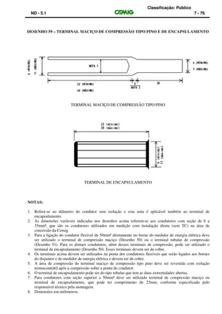 Classificação: Público
ND - 5.1 7 - 76
DESENHO 59 – TERMINAL MACIÇO DE COMPRESSÃO TIPO PINO E DE ENCAPSULAMENTO
TERMINAL MACIÇO DE COMPRESSÃO TIPO PINO
TERMINAL DE ENCAPSULAMENTO
NOTAS:
1. Refere-se ao diâmetro do condutor sem isolação e esta nota é aplicável também ao terminal de
encapsulamento.
2. As dimensões variáveis indicadas nos desenhos acima referem-se aos condutores com seção de 6 a
35mm², que são os condutores utilizados em medição com instalação direta (sem TC) na área de
concessão da Cemig.
3. Para a ligação do condutor flexível de 50mm² diretamente no borne do medidor de energia elétrica deve
ser utilizado o terminal de compressão maciço (Desenho 50) ou o terminal tubular de compressão
(Desenho 51). Para os demais condutores, além desses terminais de compressão, pode ser utilizado o
terminal de encapsulamento (Desenho 50). Esses terminais devem ser de cobre.
4. Os terminais acima devem ser utilizados na ponta dos condutores flexíveis que serão ligados aos bornes
do disjuntor e do medidor de energia elétrica e devem ser de cobre.
5. A área de compressão do terminal maciço de compressão tipo pino deve ser revestida com isolação
termocontrátil após a compressão sobre a ponta do condutor.
6. O terminal de encapsulamento pode ser do tipo tubular que tem as duas extremidades abertas.
7. Para condutores com seção superior a 50mm² deve ser utilizado terminal de compressão maciço ou
terminal de encapsulamento, que pode ter comprimento de 23mm, conforme especificado pelo
responsável técnico pela montagem.
8. Dimensões em milímetros.
 