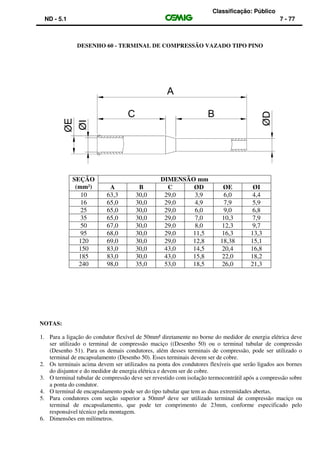 Classificação: Público
ND - 5.1 7 - 77
DESENHO 60 - TERMINAL DE COMPRESSÃO VAZADO TIPO PINO
SEÇÃO
(mm²)
DIMENSÃO mm
A B C ØD ØE ØI
10 63,3 30,0 29,0 3,9 6,0 4,4
16 65,0 30,0 29,0 4,9 7,9 5,9
25 65,0 30,0 29,0 6,0 9,0 6,8
35 65,0 30,0 29,0 7,0 10,3 7,9
50 67,0 30,0 29,0 8,0 12,3 9,7
95 68,0 30,0 29,0 11,5 16,3 13,3
120 69,0 30,0 29,0 12,8 18,38 15,1
150 83,0 30,0 43,0 14,5 20,4 16,8
185 83,0 30,0 43,0 15,8 22,0 18,2
240 98,0 35,0 53,0 18,5 26,0 21,3
NOTAS:
1. Para a ligação do condutor flexível de 50mm² diretamente no borne do medidor de energia elétrica deve
ser utilizado o terminal de compressão maciço ((Desenho 50) ou o terminal tubular de compressão
(Desenho 51). Para os demais condutores, além desses terminais de compressão, pode ser utilizado o
terminal de encapsulamento (Desenho 50). Esses terminais devem ser de cobre.
2. Os terminais acima devem ser utilizados na ponta dos condutores flexíveis que serão ligados aos bornes
do disjuntor e do medidor de energia elétrica e devem ser de cobre.
3. O terminal tubular de compressão deve ser revestido com isolação termocontrátil após a compressão sobre
a ponta do condutor.
4. O terminal de encapsulamento pode ser do tipo tubular que tem as duas extremidades abertas.
5. Para condutores com seção superior a 50mm² deve ser utilizado terminal de compressão maciço ou
terminal de encapsulamento, que pode ter comprimento de 23mm, conforme especificado pelo
responsável técnico pela montagem.
6. Dimensões em milímetros.
 