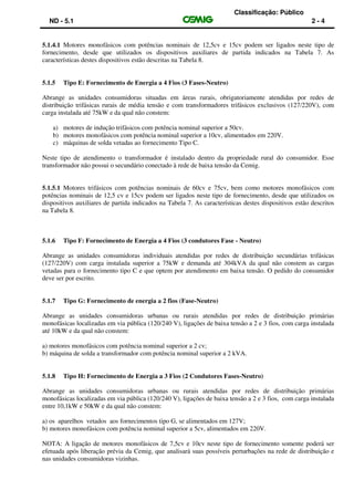 Classificação: Público
ND - 5.1 2 - 4
5.1.4.1 Motores monofásicos com potências nominais de 12,5cv e 15cv podem ser ligados neste tipo de
fornecimento, desde que utilizados os dispositivos auxiliares de partida indicados na Tabela 7. As
características destes dispositivos estão descritas na Tabela 8.
5.1.5 Tipo E: Fornecimento de Energia a 4 Fios (3 Fases-Neutro)
Abrange as unidades consumidoras situadas em áreas rurais, obrigatoriamente atendidas por redes de
distribuição trifásicas rurais de média tensão e com transformadores trifásicos exclusivos (127/220V), com
carga instalada até 75kW e da qual não constem:
a) motores de indução trifásicos com potência nominal superior a 50cv.
b) motores monofásicos com potência nominal superior a 10cv, alimentados em 220V.
c) máquinas de solda vetadas ao fornecimento Tipo C.
Neste tipo de atendimento o transformador é instalado dentro da propriedade rural do consumidor. Esse
transformador não possui o secundário conectado à rede de baixa tensão da Cemig.
5.1.5.1 Motores trifásicos com potências nominais de 60cv e 75cv, bem como motores monofásicos com
potências nominais de 12,5 cv e 15cv podem ser ligados neste tipo de fornecimento, desde que utilizados os
dispositivos auxiliares de partida indicados na Tabela 7. As características destes dispositivos estão descritos
na Tabela 8.
5.1.6 Tipo F: Fornecimento de Energia a 4 Fios (3 condutores Fase - Neutro)
Abrange as unidades consumidoras individuais atendidas por redes de distribuição secundárias trifásicas
(127/220V) com carga instalada superior a 75kW e demanda até 304kVA da qual não constem as cargas
vetadas para o fornecimento tipo C e que optem por atendimento em baixa tensão. O pedido do consumidor
deve ser por escrito.
5.1.7 Tipo G: Fornecimento de energia a 2 fios (Fase-Neutro)
Abrange as unidades consumidoras urbanas ou rurais atendidas por redes de distribuição primárias
monofásicas localizadas em via pública (120/240 V), ligações de baixa tensão a 2 e 3 fios, com carga instalada
até 10kW e da qual não constem:
a) motores monofásicos com potência nominal superior a 2 cv;
b) máquina de solda a transformador com potência nominal superior a 2 kVA.
5.1.8 Tipo H: Fornecimento de Energia a 3 Fios (2 Condutores Fases-Neutro)
Abrange as unidades consumidoras urbanas ou rurais atendidas por redes de distribuição primárias
monofásicas localizadas em via pública (120/240 V), ligações de baixa tensão a 2 e 3 fios, com carga instalada
entre 10,1kW e 50kW e da qual não constem:
a) os aparelhos vetados aos fornecimentos tipo G, se alimentados em 127V;
b) motores monofásicos com potência nominal superior a 5cv, alimentados em 220V.
NOTA: A ligação de motores monofásicos de 7,5cv e 10cv neste tipo de fornecimento somente poderá ser
efetuada após liberação prévia da Cemig, que analisará suas possíveis perturbações na rede de distribuição e
nas unidades consumidoras vizinhas.
 