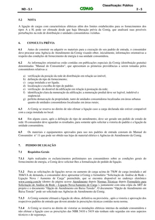 Classificação: Público
ND - 5.1 2 - 5
5.2 NOTA
A ligação de cargas com características elétricas além dos limites estabelecidos para os fornecimentos dos
tipos A a H, pode ser efetuada desde que haja liberação prévia da Cemig, que analisará suas possíveis
perturbações na rede de distribuição e unidades consumidoras vizinhas.
6. CONSULTA PRÉVIA
6.1 Antes de construir ou adquirir os materiais para a execução do seu padrão de entrada, o consumidor
deve procurar uma Agência de Atendimento da Cemig visando obter, inicialmente, informações orientativas a
respeito das condições de fornecimento de energia à sua unidade consumidora.
6.2 As informações orientativas estão contidas em publicações especiais da Cemig (distribuição gratuita)
denominadas "Manual do Consumidor", que apresentam as primeiras providências a serem tomadas pelos
consumidores relativas a:
a) verificação da posição da rede de distribuição em relação ao imóvel;
b) definição do tipo de fornecimento;
c) carga instalada a ser ligada;
d) localização e escolha do tipo de padrão;
e) verificação do desnível da edificação em relação à posteação da rede;
f) identificação clara da numeração da edificação; a numeração predial deve ser legível, indelével e
seqüencial.
g) perfeita demarcação da propriedade, tanto de unidades consumidoras localizadas em áreas urbanas
quanto de unidades consumidoras localizadas em áreas rurais;
6.3 A Cemig se reserva no direito de não efetuar a ligação caso a carga declarada não estiver compatível
com a carga instalada no local.
6.4 Em alguns casos, após a definição do tipo de atendimento, deve ser gerado um pedido de estudo de
rede. O consumidor deve aguardar os resultados, para somente após solicitar a vistoria do padrão e a ligação da
unidade consumidora.
6.5 Os materiais e equipamentos aprovados para uso nos padrões de entrada constam do Manual do
Consumidor n° 11 que pode ser obtido nas lojas de material elétrico e Agências de Atendimento da Cemig.
7. PEDIDO DE LIGAÇÃO
7.1 Requisitos Gerais
7.1.1 Após realizados os esclarecimentos preliminares aos consumidores sobre as condições gerais do
fornecimento de energia, a Cemig deve solicitar-lhes a formalização do pedido de ligação.
7.1.2 Para as solicitações de ligações novas ou aumento de carga acima de 75kW de carga instalada e até
304kVA de demanda, o consumidor deve apresentar à Cemig o formulário “Solicitação de Análise de Rede –
Ligação Nova / Aumento de Carga” preenchido, que se encontra disponível no endereço eletrônico
www.cemig.com.br (dentro da página acesse Atendimento depois Normas Técnicas depois Formulário para
Solicitação de Análise de Rede – Ligação Nova/Aumento de Carga ), juntamente com uma cópia da ART de
projeto e o documento “Opção de Atendimento em Baixa Tensão”. O documento “Opção de Atendimento em
Baixa Tensão” pode ser solicitado nas Agências de Atendimento da Cemig.
7.1.3 A Cemig somente efetuará a ligação de obras, definitiva ou provisória , após a vistoria e aprovação dos
respectivos padrões de entrada que devem atender às prescrições técnicas contidas nesta norma.
7.1.4 A Cemig se reserva no direito de vistoriar as instalações elétricas internas da unidade consumidora e
não efetuar a ligação caso as prescrições das NBR 5410 e 5419 não tenham sido seguidas em seus aspectos
técnicos e de segurança.
 