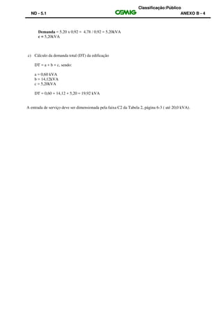 Classificação:Público
ND - 5.1 ANEXO B - 4
Demanda = 5,20 x 0,92 = 4,78 / 0,92 = 5,20kVA
c = 5,20kVA
c) Cálculo da demanda total (DT) da edificação
DT = a + b + c, sendo:
a = 0,60 kVA
b = 14,12kVA
c = 5,20kVA
DT = 0,60 + 14,12 + 5,20 = 19,92 kVA
A entrada de serviço deve ser dimensionada pela faixa C2 da Tabela 2, página 6-3 ( até 20,0 kVA).
 