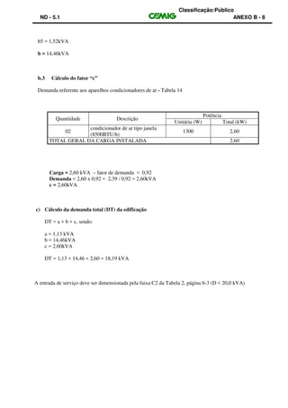 Classificação:Público
ND - 5.1 ANEXO B - 8
b5 = 1,52kVA
b = 14,46kVA
b.3 Cálculo do fator “c”
Demanda referente aos aparelhos condicionadores de ar - Tabela 14
Quantidade Descrição
Potência
Unitária (W) Total (kW)
02
condicionador de ar tipo janela
(8500BTU/h)
1300 2,60
TOTAL GERAL DA CARGA INSTALADA 2,60
Carga = 2,60 kVA – fator de demanda = 0,92
Demanda = 2,60 x 0,92 = 2,39 / 0,92 = 2,60kVA
c = 2,60kVA
c) Cálculo da demanda total (DT) da edificação
DT = a + b + c, sendo:
a = 1,13 kVA
b = 14,46kVA
c = 2,60kVA
DT = 1,13 + 14,46 + 2,60 = 18,19 kVA
A entrada de serviço deve ser dimensionada pela faixa C2 da Tabela 2, página 6-3 (D < 20,0 kVA)
 