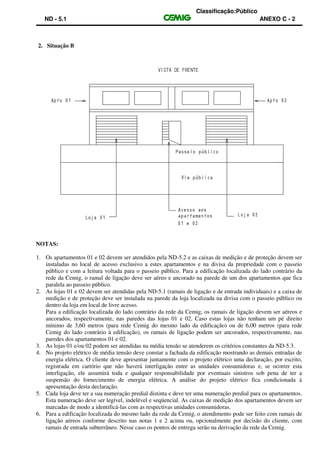 Classificação:Público
ND - 5.1 ANEXO C - 2
2. Situação B
NOTAS:
1. Os apartamentos 01 e 02 devem ser atendidos pela ND-5.2 e as caixas de medição e de proteção devem ser
instaladas no local de acesso exclusivo a estes apartamentos e na divisa da propriedade com o passeio
público e com a leitura voltada para o passeio público. Para a edificação localizada do lado contrário da
rede da Cemig, o ramal de ligação deve ser aéreo e ancorado na parede de um dos apartamentos que fica
paralela ao passeio público.
2. As lojas 01 e 02 devem ser atendidas pela ND-5.1 (ramais de ligação e de entrada individuais) e a caixa de
medição e de proteção deve ser instalada na parede da loja localizada na divisa com o passeio público ou
dentro da loja em local de livre acesso.
Para a edificação localizada do lado contrário da rede da Cemig, os ramais de ligação devem ser aéreos e
ancorados, respectivamente, nas paredes das lojas 01 e 02. Caso estas lojas não tenham um pé direito
mínimo de 3,60 metros (para rede Cemig do mesmo lado da edificação) ou de 6,00 metros (para rede
Cemig do lado contrário à edificação), os ramais de ligação podem ser ancorados, respectivamente, nas
paredes dos apartamentos 01 e 02.
3. As lojas 01 e/ou 02 podem ser atendidas na média tensão se atenderem os critérios constantes da ND-5.3.
4. No projeto elétrico de média tensão deve constar a fachada da edificação mostrando as demais entradas de
energia elétrica. O cliente deve apresentar juntamente com o projeto elétrico uma declaração, por escrito,
registrada em cartório que não haverá interligação entre as unidades consumidoras e, se ocorrer esta
interligação, ele assumirá toda e qualquer responsabilidade por eventuais sinistros sob pena de ter a
suspensão do fornecimento de energia elétrica. A análise do projeto elétrico fica condicionada à
apresentação desta declaração.
5. Cada loja deve ter a sua numeração predial distinta e deve ter uma numeração predial para os apartamentos.
Esta numeração deve ser legível, indelével e seqüencial. As caixas de medição dos apartamentos devem ser
marcadas de modo a identificá-las com as respectivas unidades consumidoras.
6. Para a edificação localizada do mesmo lado da rede da Cemig, o atendimento pode ser feito com ramais de
ligação aéreos conforme descrito nas notas 1 e 2 acima ou, opcionalmente por decisão do cliente, com
ramais de entrada subterrâneo. Nesse caso os pontos de entrega serão na derivação da rede da Cemig.
 
