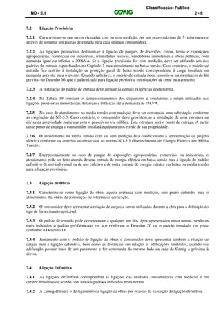 Classificação: Público
ND - 5.1 2 - 6
7.2 Ligação Provisória
7.2.1 Caracterizam-se por serem efetuadas com ou sem medição, por um prazo máximo de 3 (três) meses e
através de somente um padrão de entrada para cada unidade consumidora.
7.2.2 As ligações provisórias destinam-se à ligação de parques de diversões, circos, feiras e exposições
agropecuárias, comerciais ou industriais, solenidades festivas, vendedores ambulantes e obras públicas, com
demanda igual ou inferior a 300kVA. Se a ligação provisória for com medição, deve ser utilizado um dos
padrões de entrada especificados no Capítulo 7 para atendimento na baixa tensão. Caso contrário, o padrão de
entrada fica restrito à instalação de proteção geral de baixa tensão correspondente à carga instalada ou
demanda prevista para o evento. Quando aplicável, o padrão de entrada pode resumir-se na montagem do kit
previsto no Desenho 60, que é padronizado para ligação provisória em situações de corte para conserto.
7.2.3 A instalação do padrão de entrada deve atender às demais exigências desta norma.
7.2.4 Na Tabela 19 constam os dimensionamentos dos disjuntores e condutores a serem utilizados nas
ligações provisórias monofásicas, bifásicas e trifásicas até a demanda de 75kVA.
7.2.5 No caso de atendimento na média tensão com medição deve ser construída uma subestação conforme
as exigências da ND-5.3. Caso contrário, o consumidor deve providenciar a instalação de uma estrutura na
divisa da propriedade particular com o passeio ou via pública. Esta estrutura será o ponto de entrega. A partir
deste ponto de entrega o consumidor instalará equipamentos e rede de sua propriedade.
7.2.6 O atendimento na média tensão com ou sem medição fica condicionado à apresentação de projeto
elétrico conforme os critérios estabelecidos na norma ND-5.3 (Fornecimento de Energia Elétrica em Média
Tensão).
7.2.7 Excepcionalmente no caso de parque de exposições agropecuárias, comerciais ou industriais, o
atendimento pode ser feito através de uma entrada de energia elétrica em baixa tensão para a ligação do padrão
definitivo de uso individual ou de uso coletivo e de outra entrada de energia elétrica em baixa ou média tensão
para a ligação provisória.
7.3 Ligação de Obras
7.3.1 Caracteriza-se como ligação de obras aquela efetuada com medição, sem prazo definido, para o
atendimento das obras de construção ou reforma da edificação.
7.3.2 O consumidor deve apresentar a relação de cargas a serem utilizadas durante a obra para a definição do
tipo de fornecimento aplicável.
7.3.3 O padrão de entrada pode corresponder a qualquer um dos tipos apresentados nesta norma, sendo os
mais indicados o padrão pré-fabricado em aço conforme o Desenho 20 ou o padrão instalado em poste
conforme o Desenho 18.
7.3.4 Juntamente com o pedido de ligação de obras o consumidor deve apresentar também a relação de
cargas para a ligação definitiva, bem como as distâncias em relação às edificações limítrofes, quando sua
edificação possuir mais de um pavimento e for construída do mesmo lado da rede da Cemig e próxima à
divisa.
7.4 Ligação Definitiva
7.4.1 As ligações definitivas correspondem às ligações das unidades consumidoras com medição e em
caráter definitivo de acordo com um dos padrões indicados nesta norma.
7.4.2 A Cemig efetuará o desligamento da ligação de obras por ocasião da execução da ligação definitiva.
 